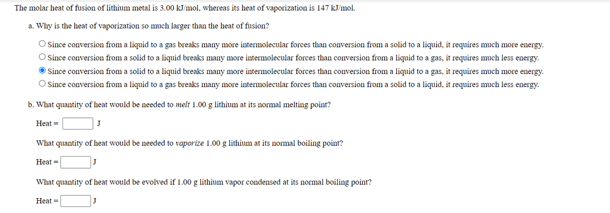 The molar heat of fusion of lithium metal is 3.00 kJ/mol, whereas its heat of vaporization is 147 kJ/mol.
a. Why is the heat of vaporization so much larger than the heat of fusion?
Since conversion from a liquid to a gas breaks many more intermolecular forces than conversion from a solid to a liquid, it requires much more energy.
Since conversion from a solid to a liquid breaks many more intermolecular forces than conversion from a liquid to a gas, it requires much less energy.
Since conversion from a solid to a liquid breaks many more intermolecular forces than conversion from a liquid to a gas, it requires much more energy.
O Since conversion from a liquid to a gas breaks many more intermolecular forces than conversion from a solid to a liquid, it requires much less energy.
b. What quantity of heat would be needed to melt 1.00 g lithium at its normal melting point?
Нeat 3D
J
What quantity of heat would be needed to vaporize 1.00 g lithium at its normal boiling point?
Heat =
What quantity of heat would be evolved if 1.00 g lithium vapor condensed at its normal boiling point?
Нeat 3D
J
