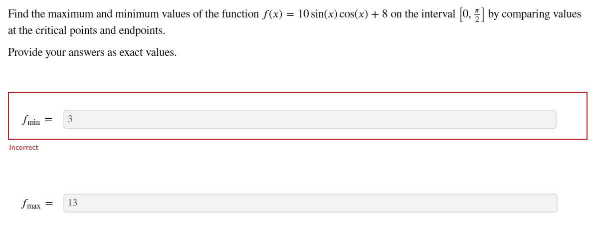 Find the maximum and minimum values of the function f(x) = 10 sin(x) cos(x) + 8 on the interval 0, by comparing values
at the critical points and endpoints.
Provide your answers as exact values.
fmin =
Incorrect
fmax
13
