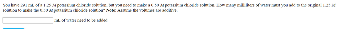 You have 291 mL of a 1.25 M potassium chloride solution, but you need to make a 0.50 M potassium chloride solution. How many milliliters of water must you add to the original 1.25 M
solution to make the 0.50 M potassium chloride solution? Note: Assume the volumes are additive.
mL of water need to be added
