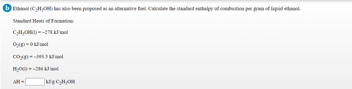 b Ethanol (C,H;OH) has also been proposed as an alternative fuel. Calculate the standard enthalpy of combustion per gram of liquid ethanol.
Standard Heats of Formation:
СН-ОН(1) %3 -278 kJmol
O2(g) = 0 kJ/mol
CO2(g) =-393.5 kJ/mol
НО() %3D -286 kJ/mol
ΔΗ-
kJ/g C2H5OH
