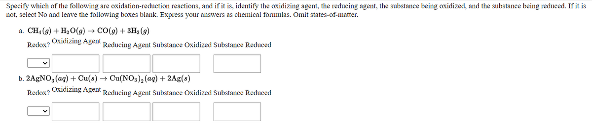 Specify which of the following are oxidation-reduction reactions, and if it is, identify the oxidizing agent, the reducing agent, the substance being oxidized, and the substance being reduced. If it is
not, select No and leave the following boxes blank. Express your answers as chemical formulas. Omit states-of-matter.
а. CH- (9) + H20(9) — СО(9) + зн- (9)
Oxidizing Agent
Redox?
Reducing Agent Substance Oxidized Substance Reduced
b. 2AgNO3 (aq) + Cu(s)
Cu(NO3)2(aq) + 2Ag(s)
Redox?
Oxidizing Agent Reducing Agent Substance Oxidized Substance Reduced
