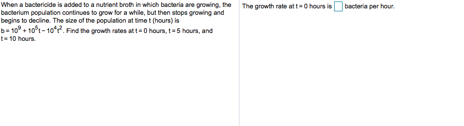 When a bactericide is added to a nutrient broth in which bacteria are growing, the
bacterium population continues to grow for a while, but then stops growing and
begins to decline. The size of the population at time t (hours) is
b 109+105t-1042. Find the growth rates att 0 hours, t= 5 hours, and
t 10 hours
bacteria per hour.
The growth rate at t 0 hours is
