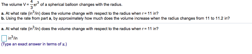 r°of a spherical balloon changes with the radius.
The volume V
a. At what rate (in /in) does the volume change with respect to the radius when r 11 in?
b. Using the rate from part a, by approximately how much does the volume increase when the radius changes from 11 to 11.2 in?
a. At what rate (in3/in) does the volume change with respect to the radius when r=11 in?
in3/in
(Type an exact answer in terms of .)
