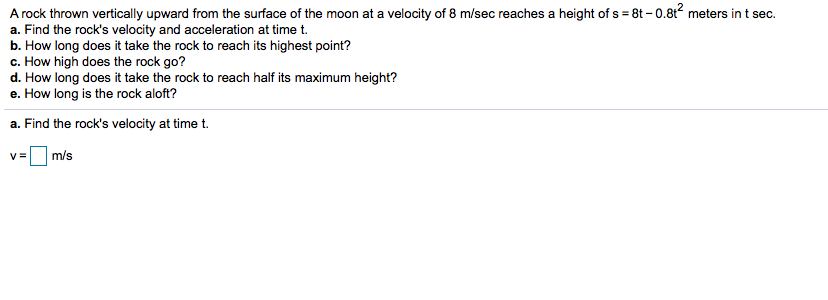 A rock thrown vertically upward from the surface of the moon at a velocity of 8 m/sec reaches a height of s 8t -0.8t2 meters in t sec
a. Find the rock's velocity and acceleration at time t.
b. How long does it take the rock to reach its highest point?
c. How high does the rock go?
d. How long does it take the rock to reach half its maximum height?
e. How long is the rock aloft?
a. Find the rock's velocity at time t.
m/s
V=
