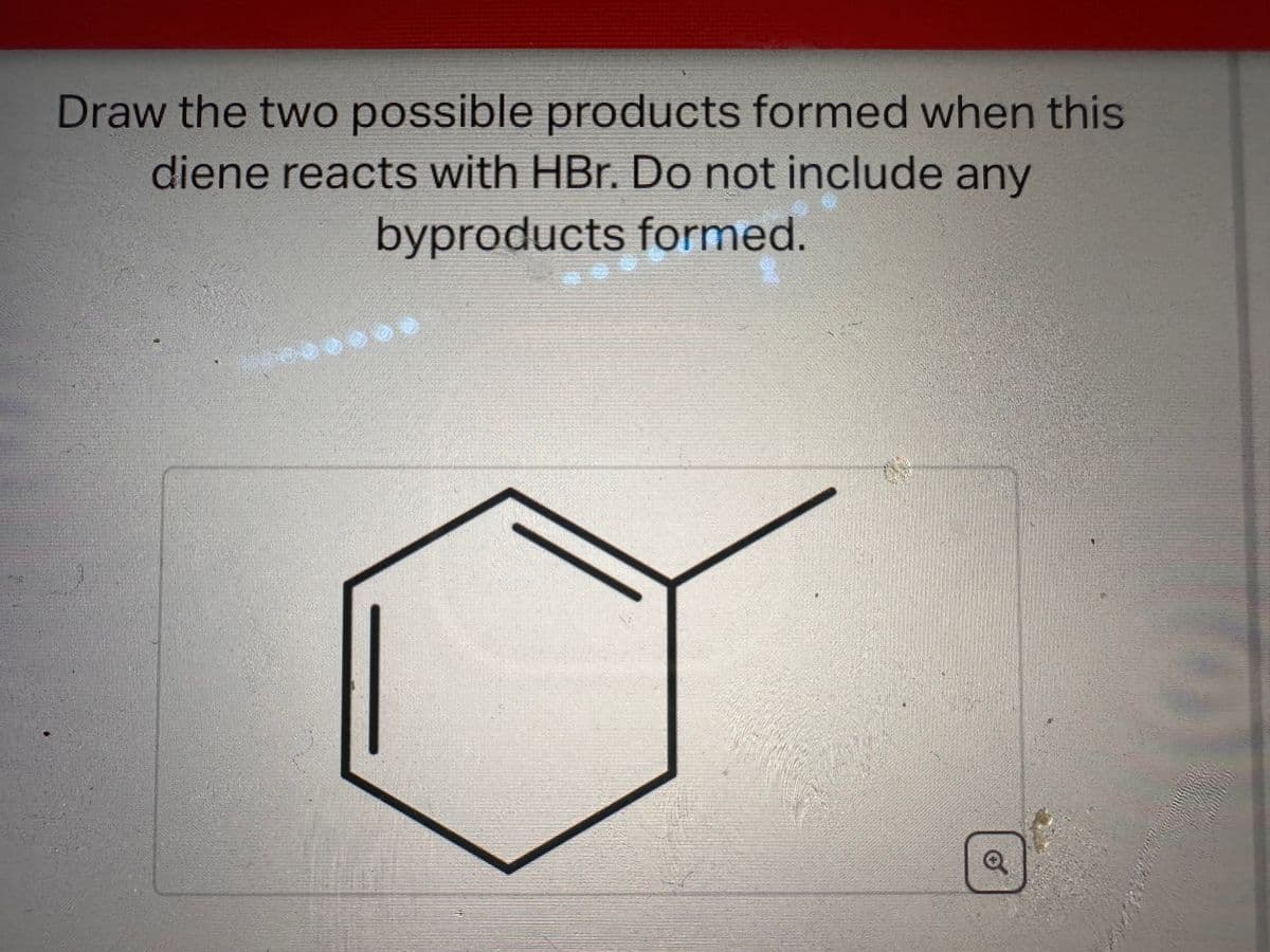 Draw the two possible products formed when this
diene reacts with HBr. Do not include any
byproducts formed.
Q