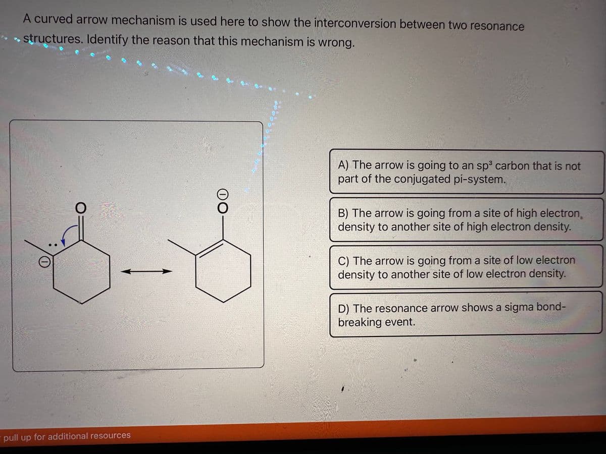 A curved arrow mechanism is used here to show the interconversion between two resonance
→ structures. Identify the reason that this mechanism is wrong.
0
pull up for additional resources
OO
1900000
A) The arrow is going to an sp³ carbon that is not
part of the conjugated pi-system.
B) The arrow is going from a site of high electron,
density to another site of high electron density.
C) The arrow is going from a site of low electron
density to another site of low electron density.
D) The resonance arrow shows a sigma bond-
breaking event.