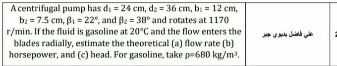 A centrifugal pump has di = 24 cm, d2 = 36 cm, bı = 12 cm,
b2 = 7.5 cm, B1 = 22°, and B2 = 38° and rotates at 1170
r/min. If the fluid is gasoline at 20°C and the flow enters the
blades radially, estimate the theoretical (a) flow rate (b)
horsepower, and (c) head. For gasoline, take p=680 kg/m³.
%3D
علي فاضل بديوي جبر
