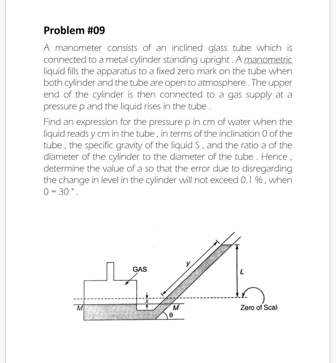 Problem #09
A manometer consists of an inclined glass tube which is
connected to a metal cylinder standing upright. A manometris
liquid fills the apparatus to a fixed zero mark on the tube when
both cylinder and the tube are open to atmosphere. The upper
end of the cylinder is then connected to a gas supply at a
pressure p and the liquid rises in the tube.
Find an expression for the pressure p in cm of water when the
liquid reads y cm in the tube, in terms of the inclination 0 of the
tube , the specific gravity of the liquid S, and the ratio a of the
diameter of the cylinder to the diameter of the tube . Hence,
determine the value of a so that the error due to disregarding
the change in level in the cylinder will not exceed 0.1 %, when
0 = 30 °.
GAS
M
M
Zero of Scal
