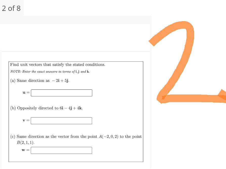 2 of 8
Find unit vectors that satisfy the stated conditions.
NOTE: Enter the exact answers in terms of i,j and k.
(a) Same direction as - 2i+5j.
(b) Oppositely directed to 6i- 4j+ 4k.
(c) Same direction as the vector from the point A(-2, 0, 2) to the point
B(2, 1, 1).
W =
2