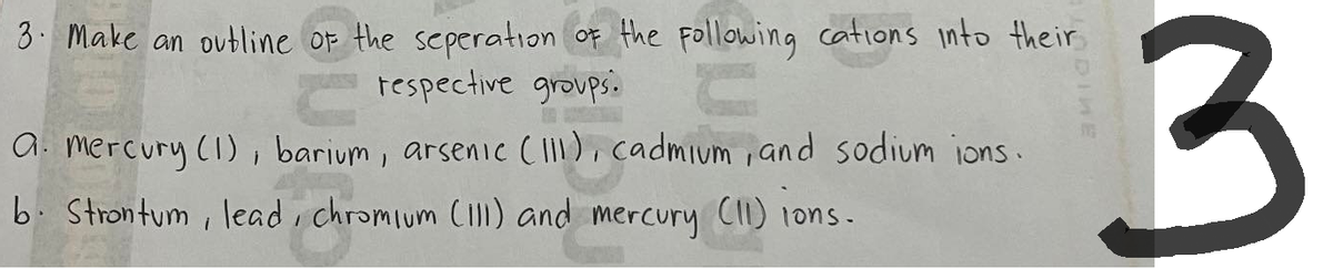 3. Make an outline of the seperation of the following cations into their
respective groups.
a. mercury (1), barium, arsenic (111), cadmium, and sodium ions.
b. Strontum, lead, chromium (111) and mercury (11) ions.
3
