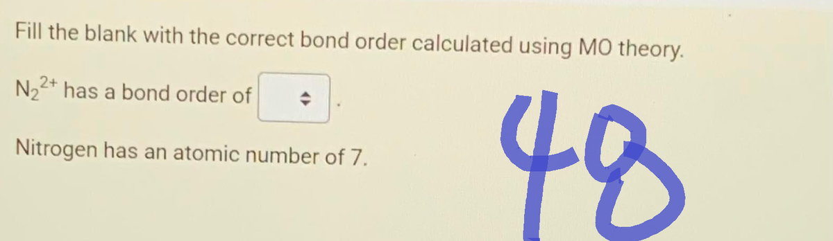 Fill the blank with the correct bond order calculated using MO theory.
N₂2+ has a bond order of
Nitrogen has an atomic number of 7.
48