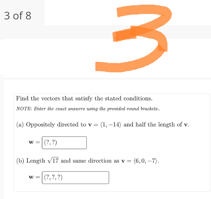 3
Find the vectors that satisfy the stated conditions.
NOTE: Enter the exact answers using the provided round brackets..
(a) Oppositely directed to v = (1, -14) and half the length of v.
3 of 8
(?, ?)
(b) Length √17 and same direction as v = (6,0,-7).
W = (?, ?, ?)
