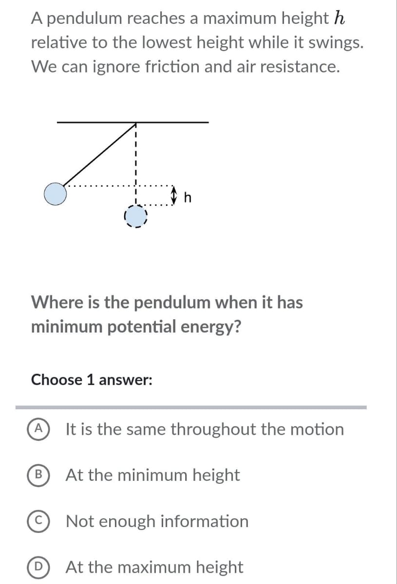 A pendulum reaches a maximum height h
relative to the lowest height while it swings.
We can ignore friction and air resistance.
I
A
Where is the pendulum when it has
minimum potential energy?
Choose 1 answer:
B
D
It is the same throughout the motion
At the minimum height
Not enough information
At the maximum height