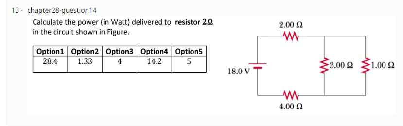 13 - chapter28-question14
Calculate the power (in Watt) delivered to resistor 20
in the circuit shown in Figure.
2.00 2
Option1 Option2 Option3 Option4 Option5
28.4
1.33
4
14.2
3.00 2
1.00 Ω
18.0 V
4.00 2
