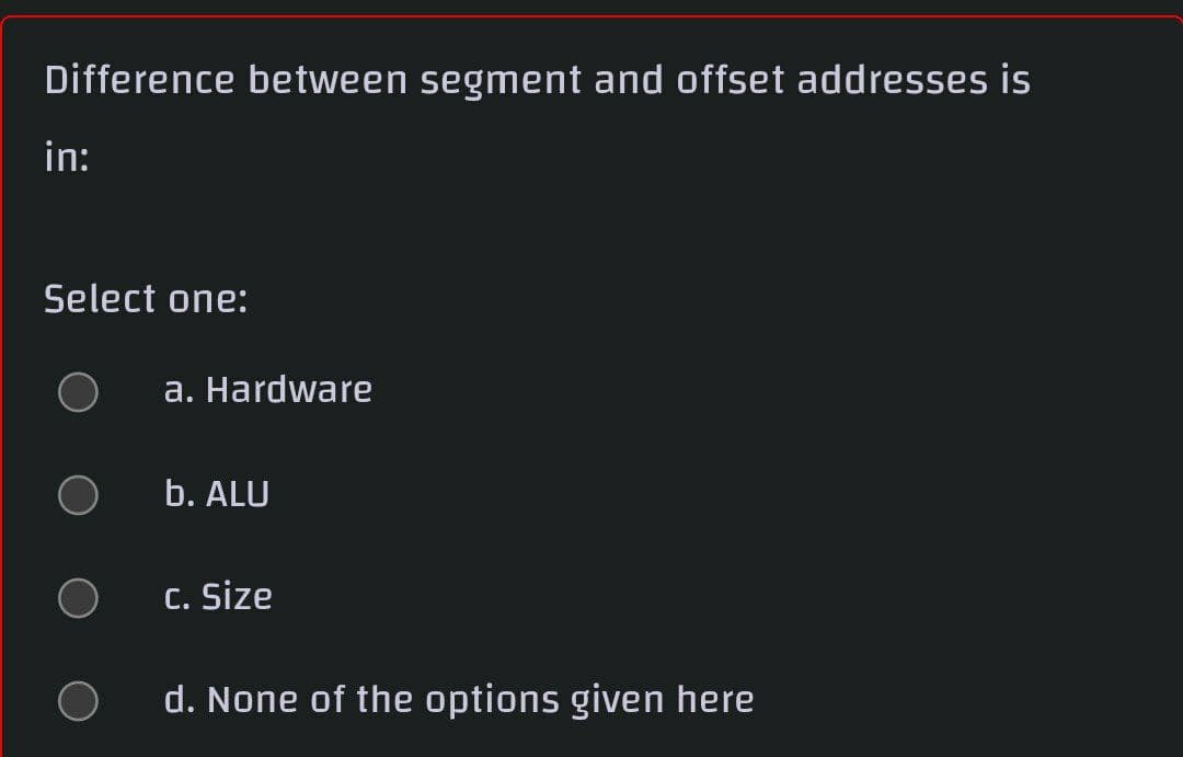 Difference between segment and offset addresses is
in:
Select one:
a. Hardware
b. ALU
C. Size
d. None of the options given here
