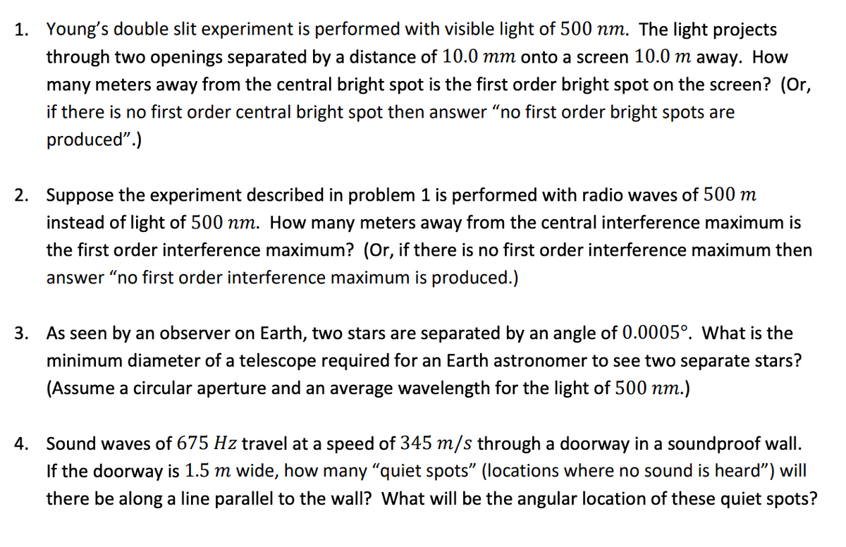 1. Young's double slit experiment is performed with visible light of 500 nm. The light projects
through two openings separated by a distance of 10.0 mm onto a screen 10.0 m away. How
many meters away from the central bright spot is the first order bright spot on the screen? (Or,
if there is no first order central bright spot then answer "no first order bright spots are
produced".)
2. Suppose the experiment described in problem 1 is performed with radio waves of 500 m
instead of light of 500 nm. How many meters away from the central interference maximum is
the first order interference maximum? (Or, if there is no first order interference maximum then
answer “no first order interference maximum is produced.)
3. As seen by an observer on Earth, two stars are separated by an angle of 0.0005°. What is the
minimum diameter of a telescope required for an Earth astronomer to see two separate stars?
(Assume a circular aperture and an average wavelength for the light of 500 nm.)
4. Sound waves of 675 Hz travel at a speed of 345 m/s through a doorway in a soundproof wall.
If the doorway is 1.5 m wide, how many "quiet spots" (locations where no sound is heard") will
there be along a line parallel to the wall? What will be the angular location of these quiet spots?
