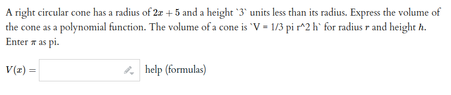 A right circular cone has a radius of 2x + 5 and a height '3' units less than its radius. Express the volume of
the cone as a polynomial function. The volume of a cone is `V = 1/3 pi r^2 h` for radius r and height h.
Enter 7 as pi.
V(x) =|
2, help (formulas)
