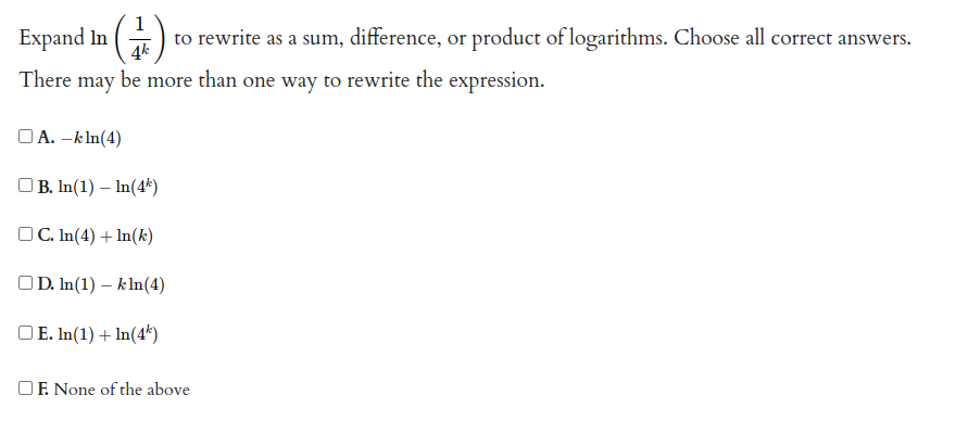 Expand In
to rewrite as a sum, difference, or product of logarithms. Choose all correct answers.
4k
There may be more than one way to rewrite the expression.
OA. –kln(4)
OB. In(1) – In(4k)
OC. In(4) + ln(k)
OD. In(1) – k ln(4)
OE. In(1) + In(4*)
OF. None of the above
