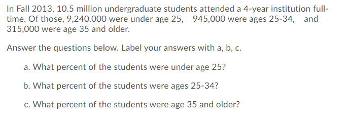 In Fall 2013, 10.5 million undergraduate students attended a 4-year institution full-
time. Of those, 9,240,000 were under age 25, 945,000 were ages 25-34, and
315,000 were age 35 and older.
Answer the questions below. Label your answers with a, b, c.
a. What percent of the students were under age 25?
b. What percent of the students were ages 25-34?
c. What percent of the students were age 35 and older?
