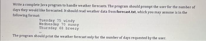 Write a complete Java program to handle weather forecasts. The program should prompt the user for the number of
days they would like forecasted. It should read weather data from forecast.txt, which you may assume is in the
following format:
Tuesday 75 windy
Wednesday 70 sunny
Thursday 68 breezy
The program should print the weather forecast only for the number of days requested by the user.

