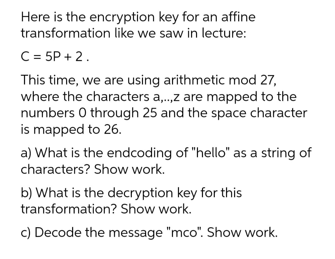 Here is the encryption key for an affine
transformation like we saw in lecture:
C = 5P + 2.
This time, we are using arithmetic mod 27,
where the characters a,..,z are mapped to the
numbers 0 through 25 and the space character
is mapped to 26.
a) What is the endcoding of "hello" as a string of
characters? Show work.
b) What is the decryption key for this
transformation? Show work.
c) Decode the message "mco". Show work.
