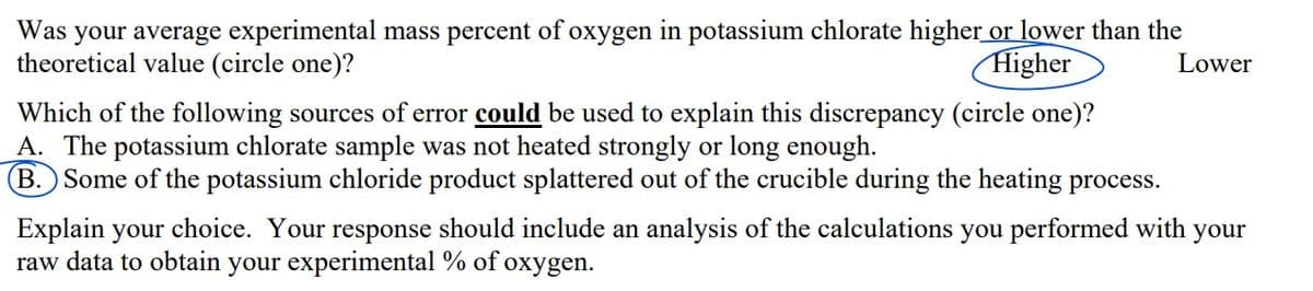 Was your average experimental mass percent of oxygen in potassium chlorate higher or lower than the
theoretical value (circle one)?
Higher
Lower
Which of the following sources of error could be used to explain this discrepancy (circle one)?
A. The potassium chlorate sample was not heated strongly or long enough.
B. Some of the potassium chloride product splattered out of the crucible during the heating process.
Explain your choice. Your response should include an analysis of the calculations you performed with
raw data to obtain your experimental % of oxygen.
your
