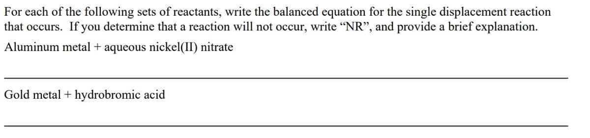 For each of the following sets of reactants, write the balanced equation for the single displacement reaction
that occurs. If you determine that a reaction will not occur, write "NR", and provide a brief explanation.
Aluminum metal + aqueous nickel(II) nitrate
Gold metal + hydrobromic acid