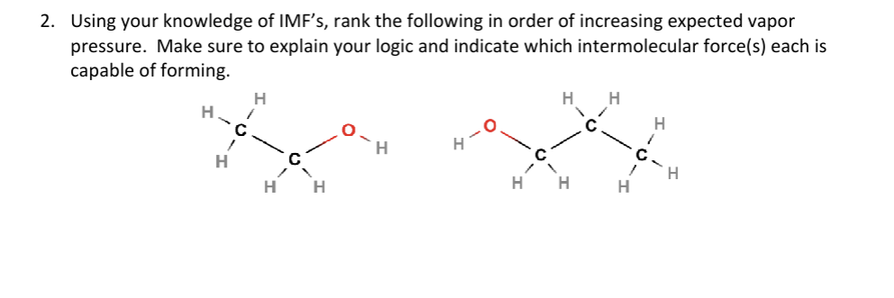 2. Using your knowledge of IMF's, rank the following in order of increasing expected vapor
pressure. Make sure to explain your logic and indicate which intermolecular force(s) each is
capable of forming.
H
H
"
C.
H
H
H
H
H
H
1
H
H
1
C.
H