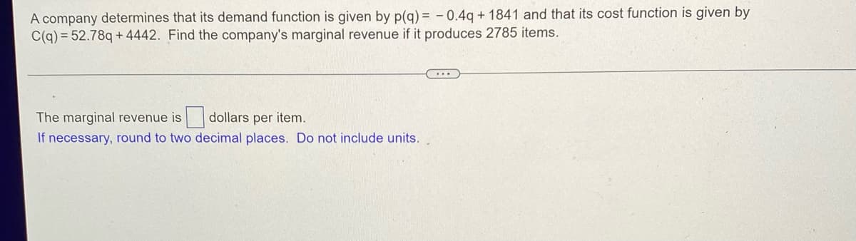 A company determines that its demand function is given by p(q) = -0.4q+ 1841 and that its cost function is given by
C(q) = 52.78q+4442. Find the company's marginal revenue if it produces 2785 items.
The marginal revenue is
dollars per item.
If necessary, round to two decimal places. Do not include units.