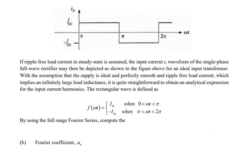 is
dc
-ldc
0
K
(b) Fourier coefficient, a,
27
If ripple-free load current in steady-state is assumed, the input current is waveform of the single-phase
full-wave rectifier may then be depicted as shown in the figure above for an ideal input transformer.
With the assumption that the supply is ideal and perfectly smooth and ripple free load current, which
implies an infinitely large load inductance, it is quite straightforward to obtain an analytical expression
for the input current harmonics. The rectangular wave is defined as
Ide
f(at) =< -1
de
By using the full range Fourier Series, compute the
when 0 < t <
when π<@t <2π
cot