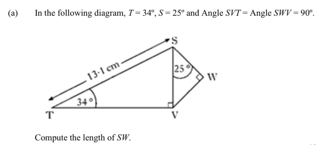 (a)
In the following diagram, T = 34°, S = 25° and Angle SVT= Angle SWV = 90°.
13-1 cm.
34°
T
Compute the length of SW.
25°
W