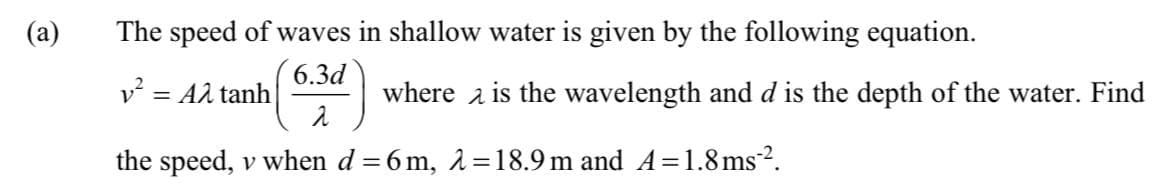 (a)
The speed of waves in shallow water is given by the following equation.
6.3d
v² = Aλ tanh
2
the speed, v when d=6m, 2=18.9 m and A=1.8ms².
where is the wavelength and d is the depth of the water. Find