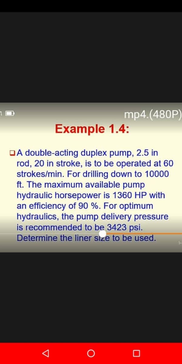 mp4.(480P)
Example 1.4:
OA double-acting duplex pump, 2.5 in
rod, 20 in stroke, is to be operated at 60
strokes/min. For drilling down to 10000
ft. The maximum available pump
hydraulic horsepower is 1360 HP with
an efficiency of 90 %. For optimum
hydraulics, the pump delivery pressure
is recommended to be 3423 psi.
Determine the liner size to be used.
