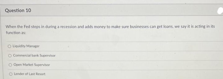 Question 10
When the Fed steps in during a recession and adds money to make sure businesses can get loans, we say it is acting in its
function as:
O Liquidity Manager
O Commercial bank Supervisor
O Open Market Supervisor
O Lender of Last Resort
