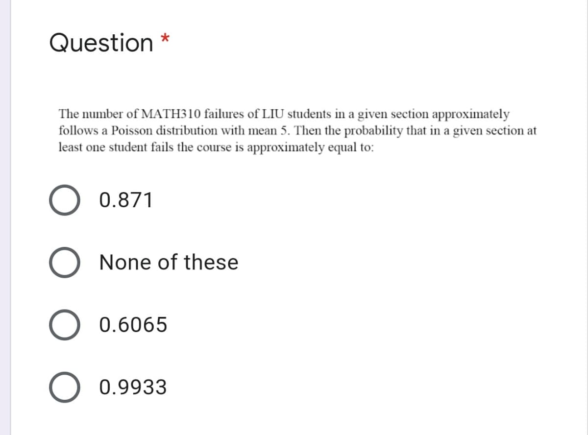 Question
The number of MATH310 failures of LIU students in a given section approximately
follows a Poisson distribution with mean 5. Then the probability that in a given section at
least one student fails the course is approximately equal to:
0.871
O None of these
0.6065
0.9933
