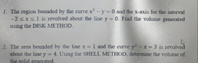 1. The region bounded by the curve x2-y 0 and the x-axis for the interval
-2 sxs1 is revolved about the line y= 0. Find the volume generated
using the DISK METHOD.
1 and the curve y-x = 3 is revolved
4. Using the SHELL METHOD, determine the volume of
2. The area bounded by the line x =
about the line y
the solid generated.
