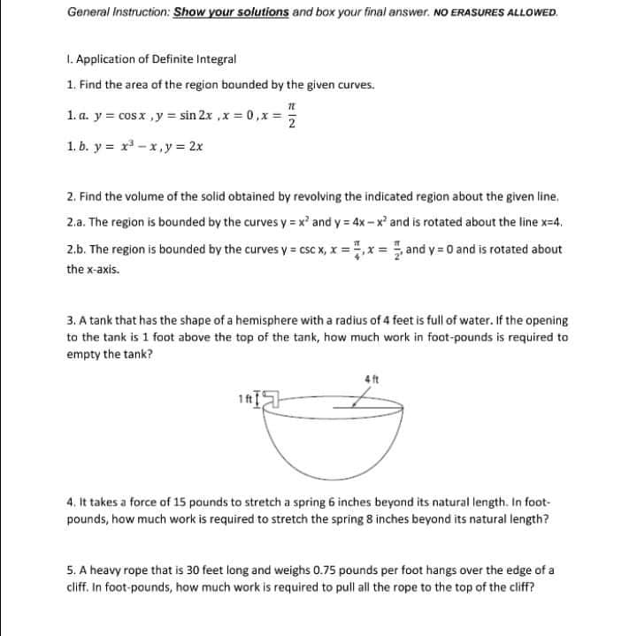 General Instruction: Show your solutions and box your final answer. NO ERASURES ALLOWED.
1. Application of Definite Integral
1. Find the area of the region baunded by the given curves.
1. a. y = cosx ,y = sin 2x ,x = 0,x = !
2
1. b. y = x -x,y= 2x
2. Find the volume of the solid obtained by revolving the indicated region about the given line.
2.a. The region is bounded by the curves y = x' and y = 4x - x and is rotated about the line x=4.
2.b. The region is bounded by the curves y = csc x, x = ,x = and y = 0 and is rotated about
the x-axis.
3. A tank that has the shape of a hemisphere with a radius of 4 feet is full of water. If the opening
to the tank is 1 foot above the top of the tank, how much work in foot-pounds is required to
empty the tank?
4 ft
1 f
4. It takes a force of 15 pounds to stretch a spring 6 inches beyond its natural length. In foot-
pounds, how much work is required to stretch the spring 8 inches beyond its natural length?
5. A heavy rope that is 30 feet long and weighs 0.75 pounds per foot hangs over the edge of a
cliff. In foot-pounds, how much work is required to pull all the rope to the top of the cliff?
