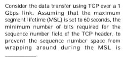 Consider the data transfer using TCP over a 1
Gbps link. Assuming that the maximum
segment lifetime (MSL) is set to 60 seconds, the
minimum number of bits required for the
sequence number field of the TCP header, to
prevent the sequence number space from
wrapping around during the MSL is