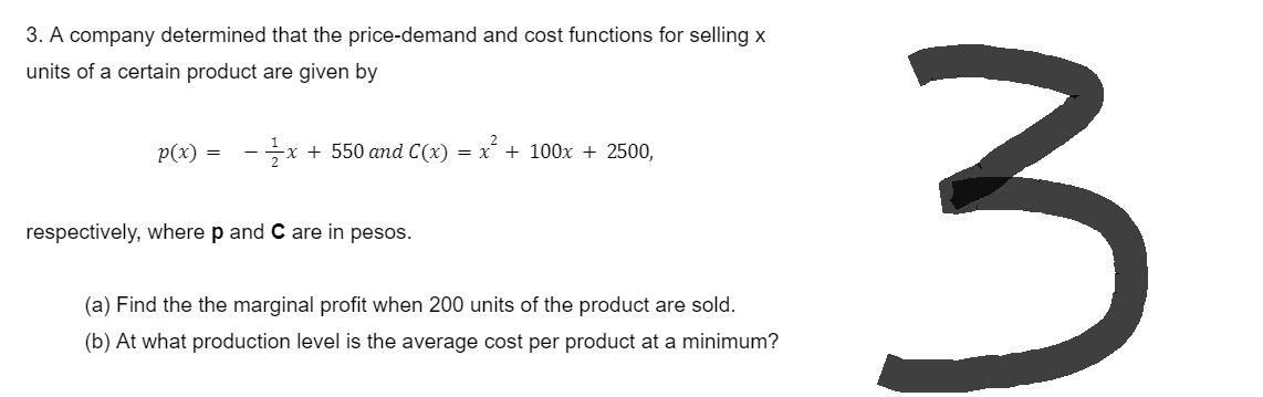 3. A company determined that the price-demand and cost functions for selling x
units of a certain product are given by
p(x) = - 1x + 550 and C(x) = x² + 100x + 2500,
respectively, where p and C are in pesos.
(a) Find the the marginal profit when 200 units of the product are sold.
(b) At what production level is the average cost per product at a minimum?
3