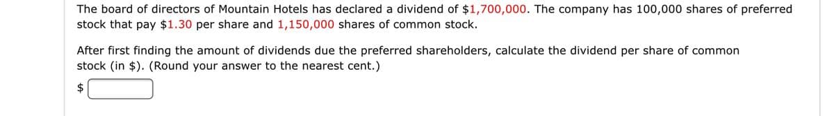 The board of directors of Mountain Hotels has declared a dividend of $1,700,000. The company has 100,000 shares of preferred
stock that pay $1.30 per share and 1,150,000 shares of common stock.
After first finding the amount of dividends due the preferred shareholders, calculate the dividend per share of common
stock (in $). (Round your answer to the nearest cent.)
$
