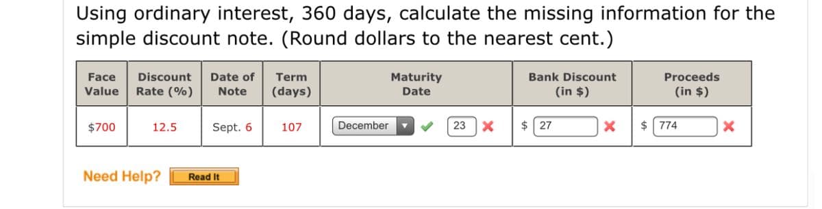 Using ordinary interest, 360 days, calculate the missing information for the
simple discount note. (Round dollars to the nearest cent.)
Face
Discount
Date of
Term
Maturity
Bank Discount
Proceeds
Value
Rate (%)
Note
(days)
Date
(in $)
(in $)
$700
12.5
Sept. 6
107
December
23
$ 27
$ 774
Need Help?
Read It
