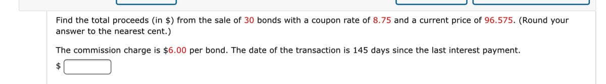 Find the total proceeds (in $) from the sale of 30 bonds with a coupon rate of 8.75 and a current price of 96.575. (Round your
answer to the nearest cent.)
The commission charge is $6.00 per bond. The date of the transaction is 145 days since the last interest payment.
2$
