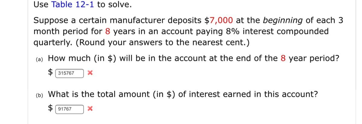 Use Table 12-1 to solve.
Suppose a certain manufacturer deposits $7,000 at the beginning of each 3
month period for 8 years in an account paying 8% interest compounded
quarterly. (Round your answers to the nearest cent.)
(a) How much (in $) will be in the account at the end of the 8 year period?
$ 315767
(b) What is the total amount (in $) of interest earned in this account?
$ 91767

