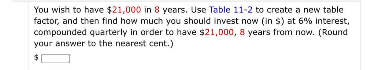 You wish to have $21,000 in 8 years. Use Table 11-2 to create a new table
factor, and then find how much you should invest now (in $) at 6% interest,
compounded quarterly in order to have $21,000, 8 years from now. (Round
your answer to the nearest cent.)
