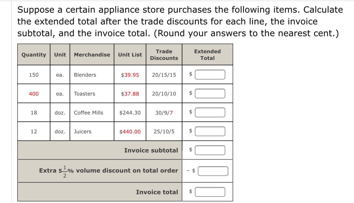 Suppose a certain appliance store purchases the following items. Calculate
the extended total after the trade discounts for each line, the invoice
subtotal, and the invoice total. (Round your answers to the nearest cent.)
Trade
Extended
Quantity
Unit
Merchandise
Unit List
Discounts
Total
150
Blenders
$39.95
20/15/15
24
ea.
400
ea.
Toasters
$37.88
20/10/10
2$
18
doz.
Coffee Mills
$244.30
30/9/7
2$
12
doz.
Juicers
$440.00
25/10/5
2$
Invoice subtotal
2$
Extra 5% volume discount on total order
$
Invoice total
2$
