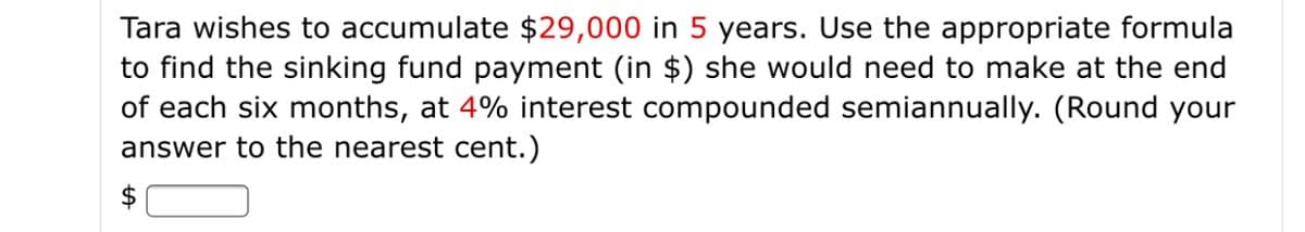 Tara wishes to accumulate $29,000 in 5 years. Use the appropriate formula
to find the sinking fund payment (in $) she would need to make at the end
of each six months, at 4% interest compounded semiannually. (Round your
answer to the nearest cent.)
