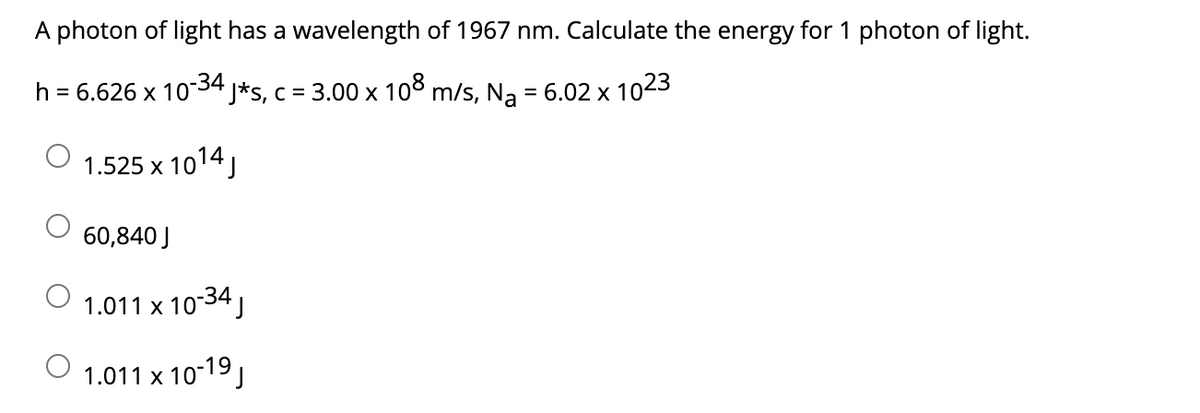 A photon of light has a wavelength of 1967 nm. Calculate the energy for 1 photon of light.
h = 6.626 x 10-34
J*s, c = 3.00 x 10° m/s, Na = 6.02 x 1023
%3D
1.525 x 1014,
60,840 J
1.011 x 10-34,
1.011 x 10-19,
