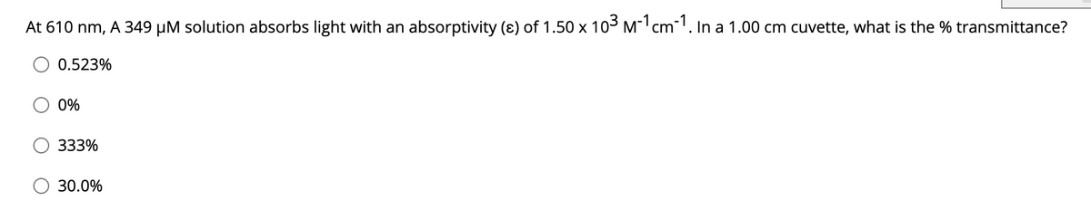 At 610 nm, A 349 µM solution absorbs light with an absorptivity (ɛ) of 1.50 x 103 M cm. In a 1.00 cm cuvette, what is the % transmittance?
0.523%
0%
333%
30.0%
