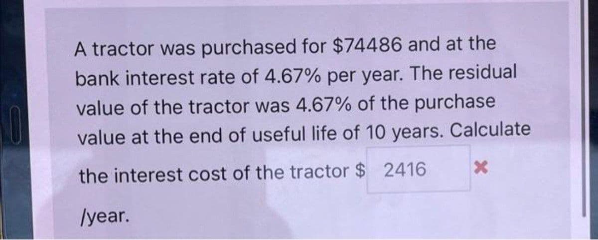 A tractor was purchased for $74486 and at the
bank interest rate of 4.67% per year. The residual
value of the tractor was 4.67% of the purchase
value at the end of useful life of 10 years. Calculate
the interest cost of the tractor $ 2416
/year.
