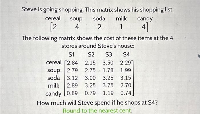 Steve is going shopping. This matrix shows his shopping list:
soup soda milk candy
cereal
[2
4
2
1
4
The following matrix shows the cost of these items at the 4
stores around Steve's house:
S1
S2 S3 S4
cereal [2.84
2.15
3.50 2.297
soup 2.79 2.75 1.78 1.99
soda 3.12 3.00
3.25
milk 2.89 3.25 3.75
candy L0.89 0.79 1.19
3.15
2.70
0.74]
How much will Steve spend if he shops at S4?
Round to the nearest cent.